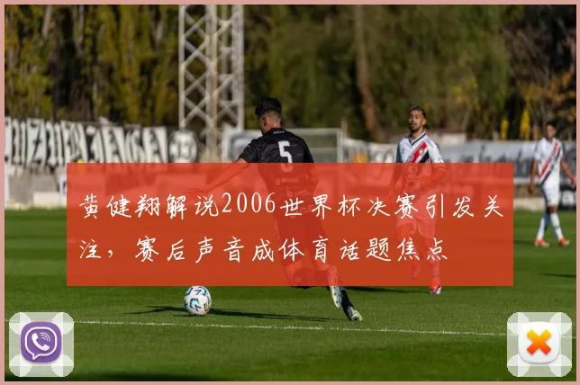 黄健翔解说2006世界杯决赛引发关注，赛后声音成体育话题焦点