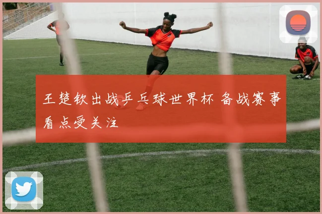 王楚钦出战乒乓球世界杯 备战赛事看点受关注