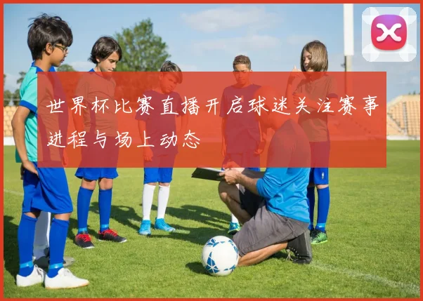 世界杯比赛直播开启球迷关注赛事进程与场上动态
