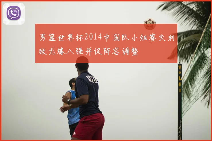 男篮世界杯2014中国队小组赛失利致无缘八强并促阵容调整