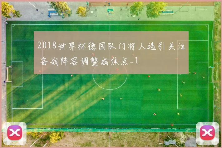 2018世界杯德国队门将人选引关注 备战阵容调整成焦点_1