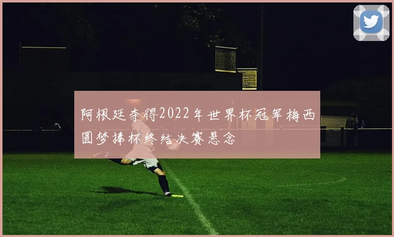 阿根廷夺得2022年世界杯冠军梅西圆梦捧杯终结决赛悬念