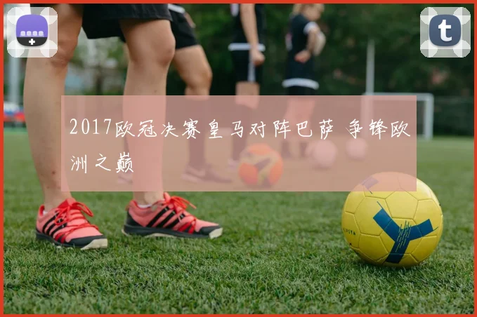 2017欧冠决赛皇马对阵巴萨 争锋欧洲之巅