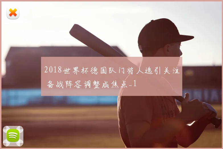 2018世界杯德国队门将人选引关注 备战阵容调整成焦点_1