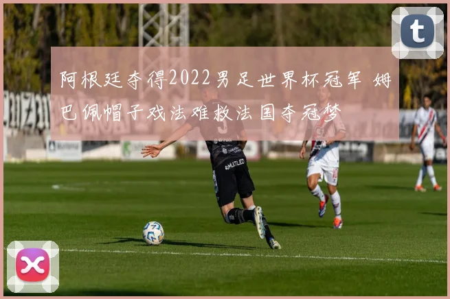 阿根廷夺得2022男足世界杯冠军 姆巴佩帽子戏法难救法国夺冠梦