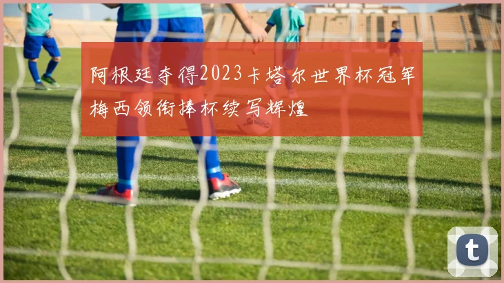 阿根廷夺得2023卡塔尔世界杯冠军梅西领衔捧杯续写辉煌