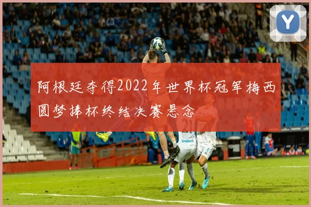 阿根廷夺得2022年世界杯冠军梅西圆梦捧杯终结决赛悬念