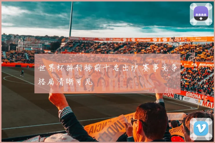 世界杯排行榜前十名出炉 赛事竞争格局清晰可见