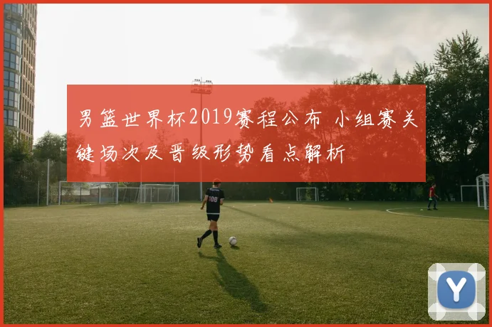 男篮世界杯2019赛程公布 小组赛关键场次及晋级形势看点解析
