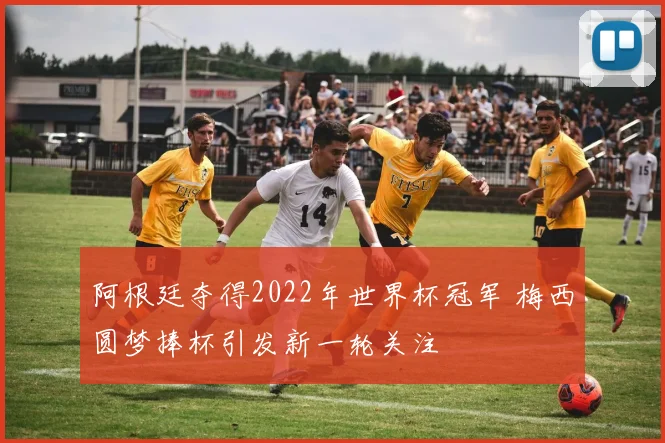 阿根廷夺得2022年世界杯冠军 梅西圆梦捧杯引发新一轮关注