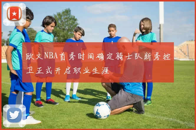 欧文NBA首秀时间确定骑士队新秀控卫正式开启职业生涯