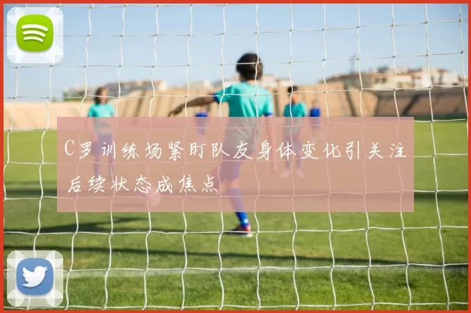 C罗训练场紧盯队友身体变化引关注后续状态成焦点