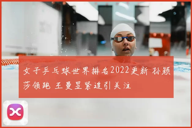 女子乒乓球世界排名2022更新 孙颖莎领跑 王曼昱紧追引关注