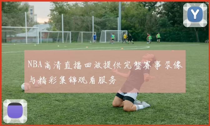 NBA高清直播回放提供完整赛事录像与精彩集锦观看服务