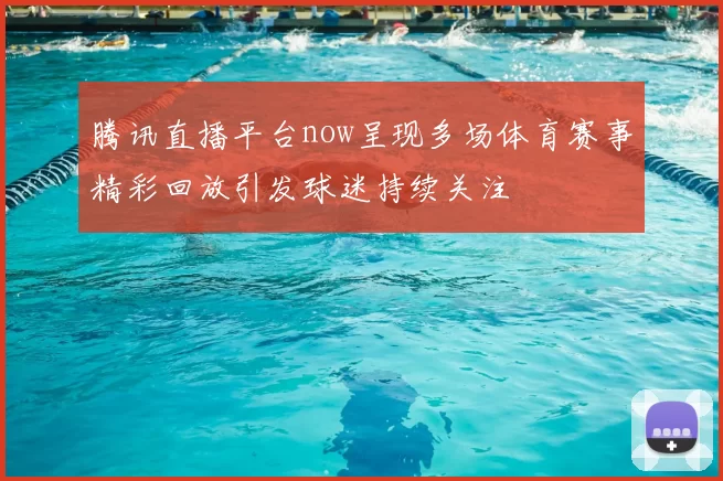 腾讯直播平台now呈现多场体育赛事精彩回放引发球迷持续关注