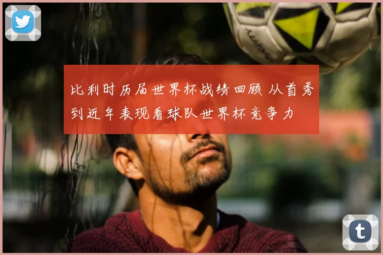 比利时历届世界杯战绩回顾 从首秀到近年表现看球队世界杯竞争力