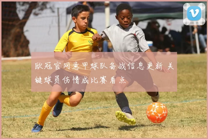 欧冠官网意甲球队备战信息更新 关键球员伤情成比赛看点