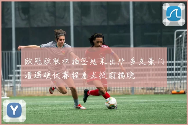 欧冠欧联杯抽签结果出炉 多支豪门遭遇硬仗赛程看点提前揭晓