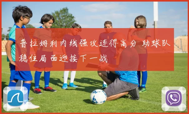 普拉姆利内线强攻连得高分 助球队稳住局面迎接下一战
