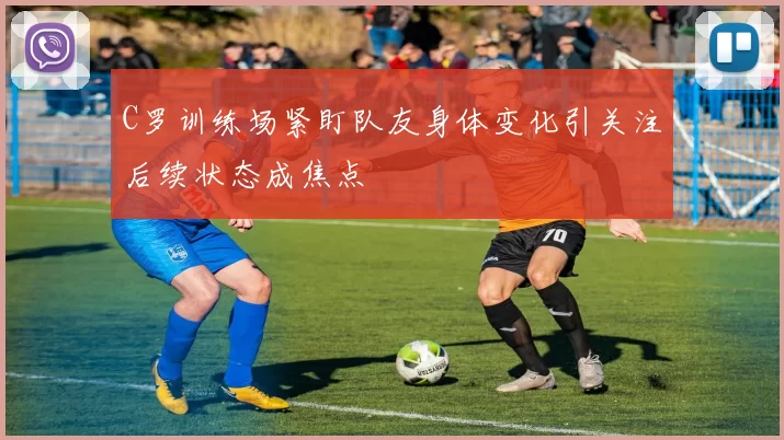 C罗训练场紧盯队友身体变化引关注后续状态成焦点