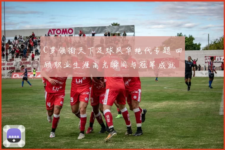 C罗领衔天下足球风华绝代专题 回顾职业生涯高光瞬间与冠军成就