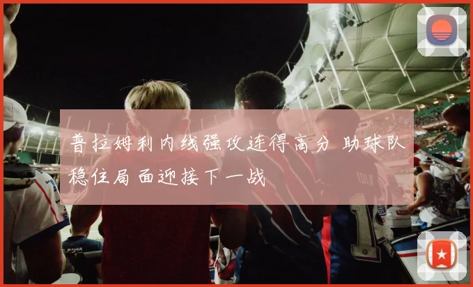 普拉姆利内线强攻连得高分 助球队稳住局面迎接下一战