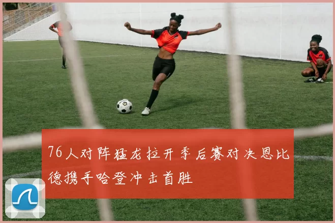 76人对阵猛龙拉开季后赛对决恩比德携手哈登冲击首胜