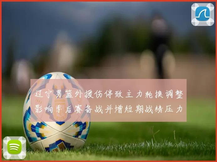 辽宁男篮外援伤停致主力轮换调整影响季后赛备战并增短期战绩压力