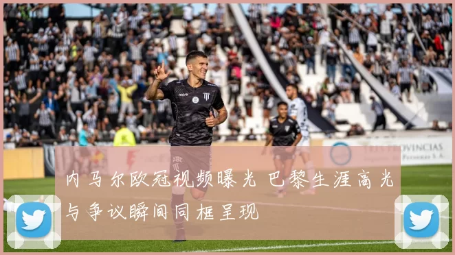 内马尔欧冠视频曝光 巴黎生涯高光与争议瞬间同框呈现