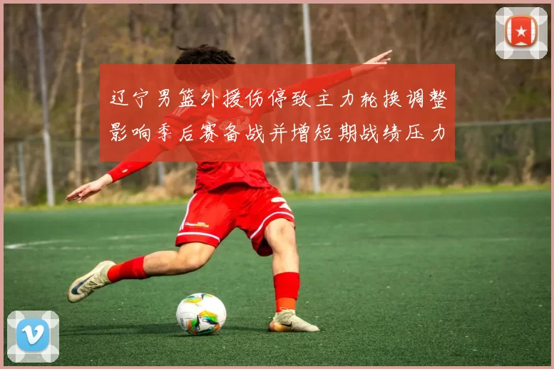 辽宁男篮外援伤停致主力轮换调整影响季后赛备战并增短期战绩压力