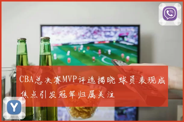 CBA总决赛MVP评选揭晓 球员表现成焦点引发冠军归属关注