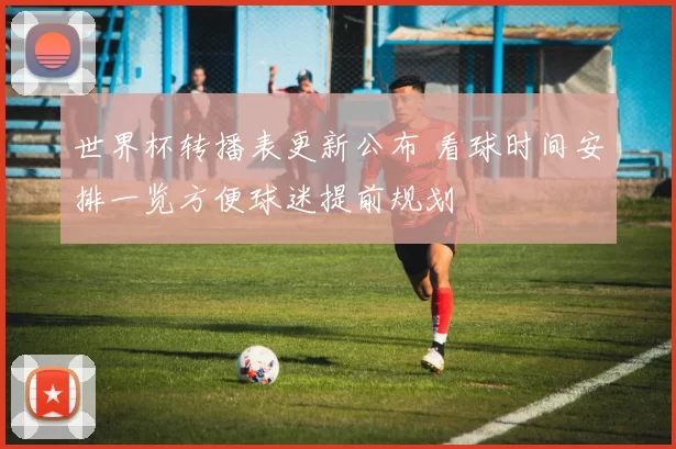 世界杯转播表更新公布 看球时间安排一览方便球迷提前规划