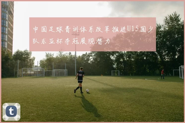 中国足球青训体系改革推进U15国少队东亚杯夺冠展现潜力