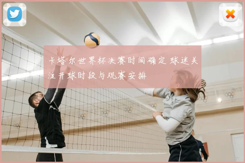 卡塔尔世界杯决赛时间确定 球迷关注开球时段与观赛安排