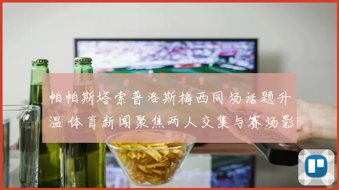 帕帕斯塔索普洛斯梅西同场话题升温 体育新闻聚焦两人交集与赛场影响
