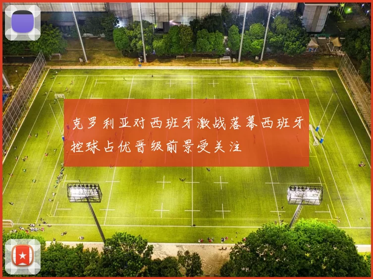 克罗利亚对西班牙激战落幕西班牙控球占优晋级前景受关注