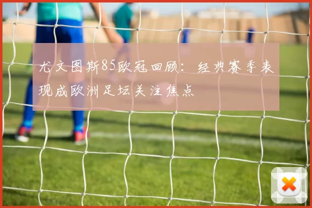 尤文图斯85欧冠回顾:经典赛季表现成欧洲足坛关注焦点