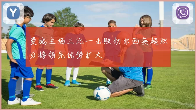 曼城主场三比一击败切尔西英超积分榜领先优势扩大