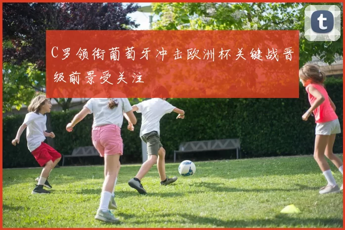 C罗领衔葡萄牙冲击欧洲杯关键战晋级前景受关注