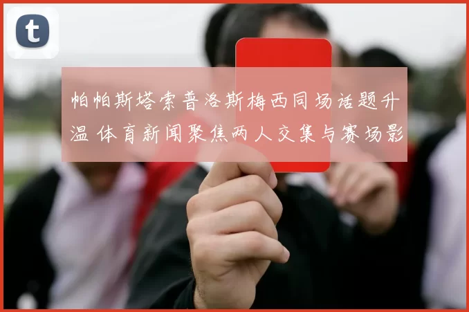 帕帕斯塔索普洛斯梅西同场话题升温 体育新闻聚焦两人交集与赛场影响