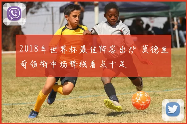 2018年世界杯最佳阵容出炉 莫德里奇领衔中场锋线看点十足