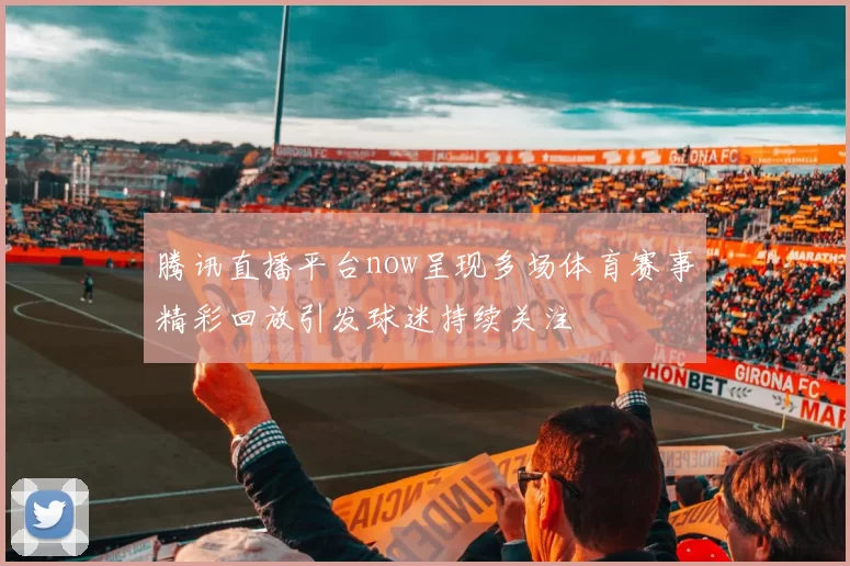 腾讯直播平台now呈现多场体育赛事精彩回放引发球迷持续关注