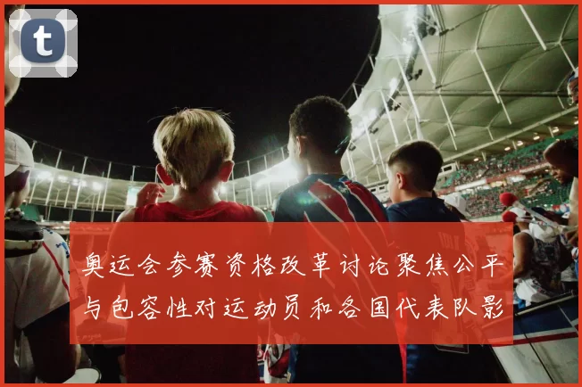 奥运会参赛资格改革讨论聚焦公平与包容性对运动员和各国代表队影响