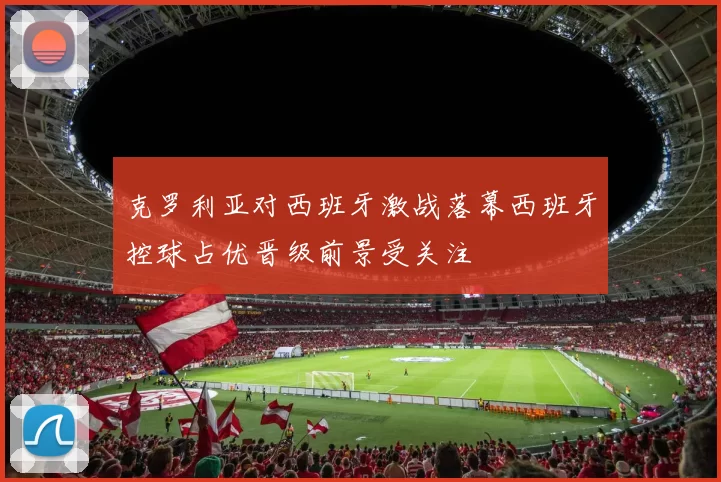克罗利亚对西班牙激战落幕西班牙控球占优晋级前景受关注