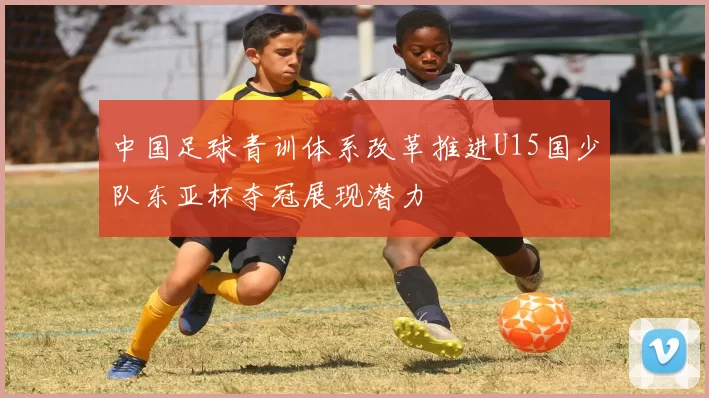中国足球青训体系改革推进U15国少队东亚杯夺冠展现潜力