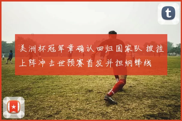 美洲杯冠军章确认回归国家队 披挂上阵冲击世预赛首发并担纲锋线