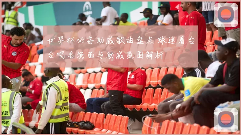世界杯必备助威歌曲盘点 球迷看台合唱名场面与助威氛围解析