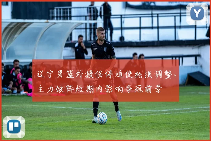 辽宁男篮外援伤停迫使轮换调整,主力缺阵短期内影响争冠前景