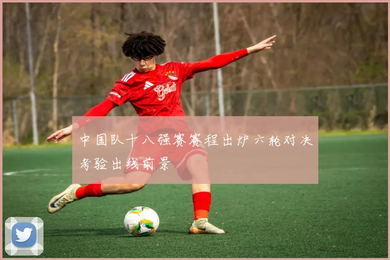 中国队十八强赛赛程出炉六轮对决考验出线前景