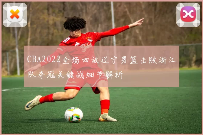 CBA2022全场回放辽宁男篮击败浙江队夺冠关键战细节解析